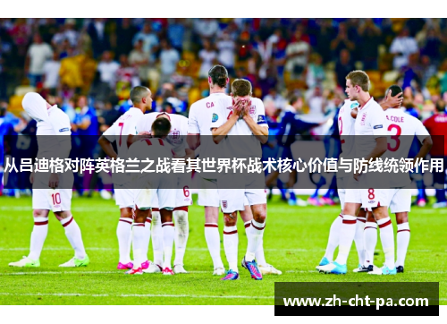 从吕迪格对阵英格兰之战看其世界杯战术核心价值与防线统领作用 从吕迪格对阵英格兰之战看其世界杯战术核心价值与防线统领作用