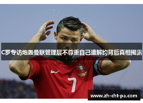 C罗专访炮轰曼联管理层不尊重自己遭解约背后真相揭露