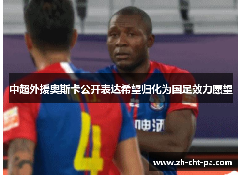 中超外援奥斯卡公开表达希望归化为国足效力愿望