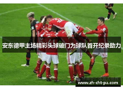 安东德甲主场精彩头球破门为球队首开纪录助力 安东德甲主场精彩头球破门为球队首开纪录助力