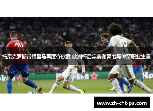 托尼克罗斯带领皇马再度夺欧冠 欧洲杯后完美谢幕书写传奇职业生涯 托尼克罗斯带领皇马再度夺欧冠 欧洲杯后完美谢幕书写传奇职业生涯