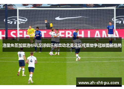 洛里免签加盟洛杉矶足球俱乐部震动北美足坛或重塑争冠版图新格局