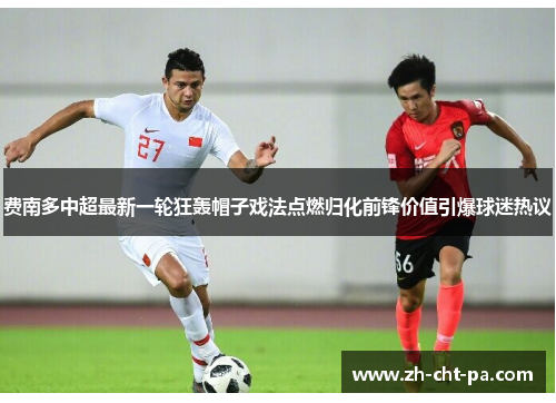 费南多中超最新一轮狂轰帽子戏法点燃归化前锋价值引爆球迷热议