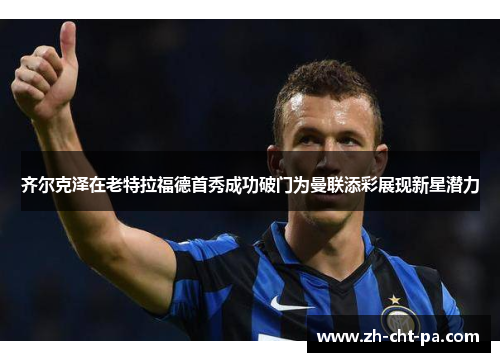 齐尔克泽在老特拉福德首秀成功破门为曼联添彩展现新星潜力