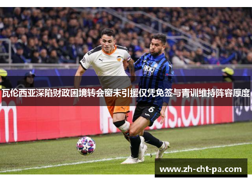 瓦伦西亚深陷财政困境转会窗未引援仅凭免签与青训维持阵容厚度 瓦伦西亚深陷财政困境转会窗未引援仅凭免签与青训维持阵容厚度